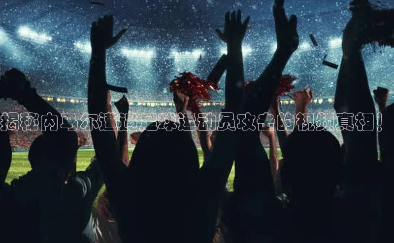 beat365全站官网最新版本顺丰揭秘内马尔遭遇足球运动员攻击的视频真相！