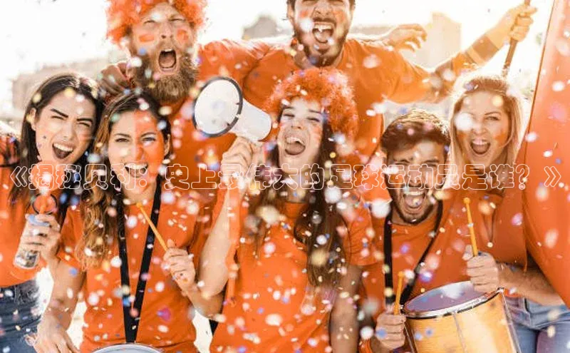 bet·365官网登录入口如流《揭秘贝利：史上最伟大的足球运动员是谁？》