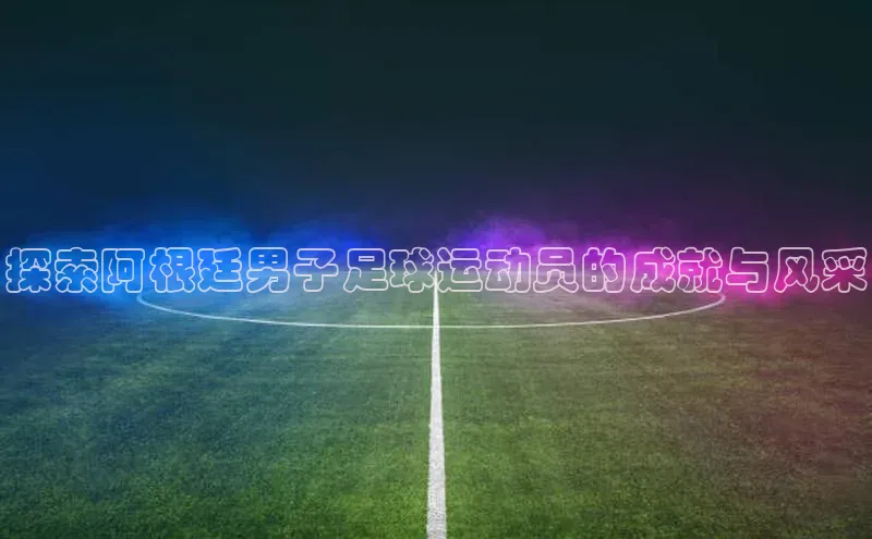 beat365官网 网页版字节跳动探索阿根廷男子足球运动员的成就与风采