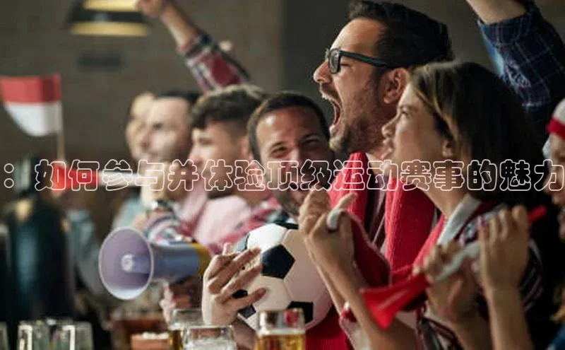 beat365官方唯一入口百度识图：如何参与并体验顶级运动赛事的魅力