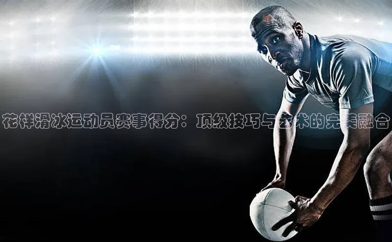 花样滑冰运动员赛事得分：顶级技巧与艺术的完美融合