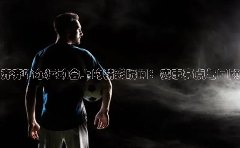 齐齐哈尔运动会上的精彩瞬间：赛事亮点与回顾